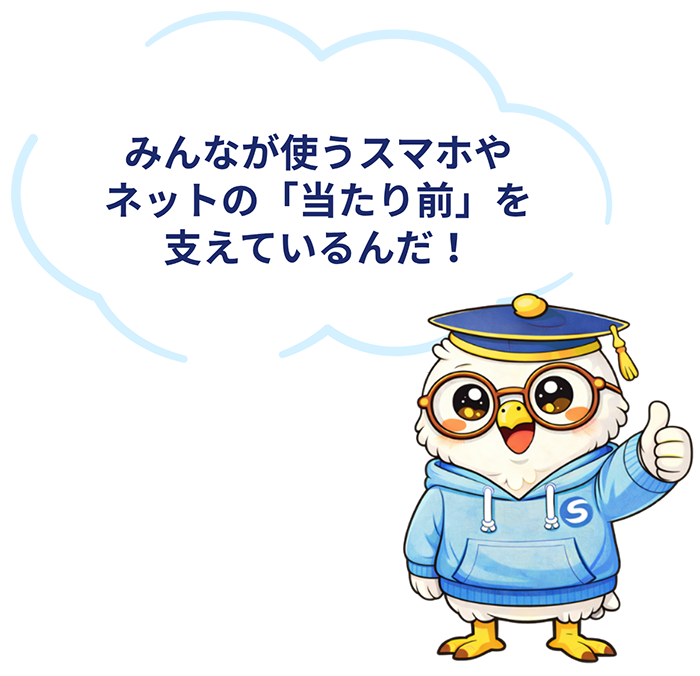 みんなが使うスマホやネットの「当たり前」を支えているんだ！